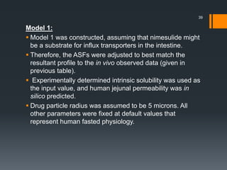 Model 1:
 Model 1 was constructed, assuming that nimesulide might
be a substrate for influx transporters in the intestine.
 Therefore, the ASFs were adjusted to best match the
resultant profile to the in vivo observed data (given in
previous table).
 Experimentally determined intrinsic solubility was used as
the input value, and human jejunal permeability was in
silico predicted.
 Drug particle radius was assumed to be 5 microns. All
other parameters were fixed at default values that
represent human fasted physiology.
39
 