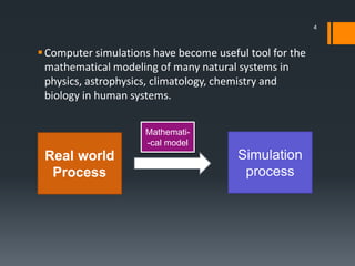 Computer simulations have become useful tool for the
mathematical modeling of many natural systems in
physics, astrophysics, climatology, chemistry and
biology in human systems.
Real world
Process
Simulation
process
Mathemati-
-cal model
4
 