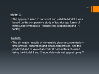 Model 2:
 The approach used to construct and validate Model 2 was
based on the comparative study of two dosage forms of
nimesulide (immediate- release (IR) suspension and IR
tablet).
Results-
 The simulation results of nimesulide plasma concentration-
time profiles, absorption and dissolution profiles, and the
predicted and in vivo observed PK parameters obtained
using the Model 1 and 2 input data sets using gastroplus™
40
 