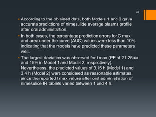  According to the obtained data, both Models 1 and 2 gave
accurate predictions of nimesulide average plasma profile
after oral administration.
 In both cases, the percentage prediction errors for C max
and area under the curve (AUC) values were less than 10%,
indicating that the models have predicted these parameters
well.
 The largest deviation was observed for t max (PE of 21.25a/a
and 15% in Model 1 and Model 2, respectively).
Nevertheless, the predicted values of 3.15 h (Model 1) and
3.4 h (Model 2) were considered as reasonable estimates,
since the reported t max values after oral administration of
nimesulide IR tablets varied between 1 and 4 h.
42
 