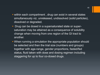  within each compartment , drug can exist in several states
simultaneously viz. unreleased, undissolved (solid particles),
dissolved or degraded.
 Drug can be dosed in a supersaturated state or super-
saturation may be attained as a consequence of solubility
change when moving from one region of the GI tract to
another.
 When running a simulation the appropriate population should
be selected and then the trial size (numbers and groups)
together with age-range, gender proportions, fasted/fed
status, fluid taken with dose and dosing regimen including
staggering for up to four co-dosed drugs.
45
 