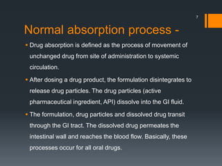 Normal absorption process -
 Drug absorption is defined as the process of movement of
unchanged drug from site of administration to systemic
circulation.
 After dosing a drug product, the formulation disintegrates to
release drug particles. The drug particles (active
pharmaceutical ingredient, API) dissolve into the GI fluid.
 The formulation, drug particles and dissolved drug transit
through the GI tract. The dissolved drug permeates the
intestinal wall and reaches the blood flow. Basically, these
processes occur for all oral drugs.
7
 