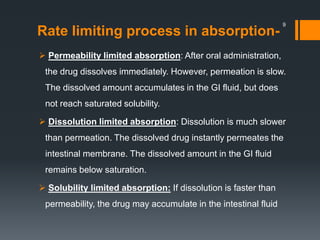 Rate limiting process in absorption-
 Permeability limited absorption: After oral administration,
the drug dissolves immediately. However, permeation is slow.
The dissolved amount accumulates in the GI fluid, but does
not reach saturated solubility.
 Dissolution limited absorption: Dissolution is much slower
than permeation. The dissolved drug instantly permeates the
intestinal membrane. The dissolved amount in the GI fluid
remains below saturation.
 Solubility limited absorption: If dissolution is faster than
permeability, the drug may accumulate in the intestinal fluid
9
 
