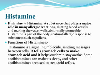 Histamine
 Histamine :- Histamine: A substance that plays a major
role in many allergic reactions, dilating blood vessels
and making the vessel walls abnormally permeable.
Histamine is part of the body's natural allergic response to
substances such as pollens.
 Functions of Histamines:-
Histamine is a signaling molecule, sending messages
between cells. It tells stomach cells to make
stomach acid and it helps our brain stay awake. Some
antihistamines can make us sleepy and other
antihistamines are used to treat acid reflux.
 