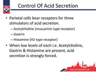 Control Of Acid Secretion
• Parietal cells bear receptors for three
stimulators of acid secretion.
– Acetylcholine (muscarinic type receptor)
– Gastrin
– Histamine (H2 type receptor)
• When low levels of each i.e. Acetylcholine,
Gastrin & Histamine are present, acid
secretion is strongly forced.
 