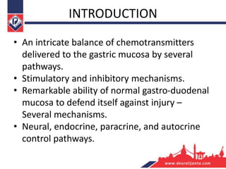 INTRODUCTION
• An intricate balance of chemotransmitters
delivered to the gastric mucosa by several
pathways.
• Stimulatory and inhibitory mechanisms.
• Remarkable ability of normal gastro-duodenal
mucosa to defend itself against injury –
Several mechanisms.
• Neural, endocrine, paracrine, and autocrine
control pathways.
 