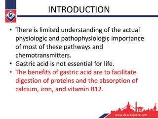 INTRODUCTION
• There is limited understanding of the actual
physiologic and pathophysiologic importance
of most of these pathways and
chemotransmitters.
• Gastric acid is not essential for life.
• The benefits of gastric acid are to facilitate
digestion of proteins and the absorption of
calcium, iron, and vitamin B12.
 