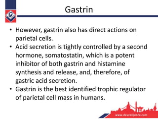 Gastrin
• However, gastrin also has direct actions on
parietal cells.
• Acid secretion is tightly controlled by a second
hormone, somatostatin, which is a potent
inhibitor of both gastrin and histamine
synthesis and release, and, therefore, of
gastric acid secretion.
• Gastrin is the best identified trophic regulator
of parietal cell mass in humans.
 