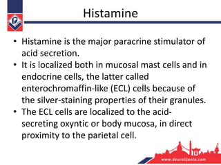 Histamine
• Histamine is the major paracrine stimulator of
acid secretion.
• It is localized both in mucosal mast cells and in
endocrine cells, the latter called
enterochromaffin-like (ECL) cells because of
the silver-staining properties of their granules.
• The ECL cells are localized to the acid-
secreting oxyntic or body mucosa, in direct
proximity to the parietal cell.
 
