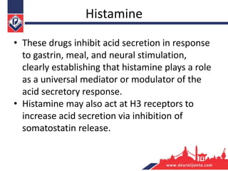Histamine
• These drugs inhibit acid secretion in response
to gastrin, meal, and neural stimulation,
clearly establishing that histamine plays a role
as a universal mediator or modulator of the
acid secretory response.
• Histamine may also act at H3 receptors to
increase acid secretion via inhibition of
somatostatin release.
 