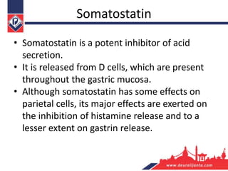Somatostatin
• Somatostatin is a potent inhibitor of acid
secretion.
• It is released from D cells, which are present
throughout the gastric mucosa.
• Although somatostatin has some effects on
parietal cells, its major effects are exerted on
the inhibition of histamine release and to a
lesser extent on gastrin release.
 