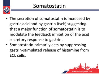 Somatostatin
• The secretion of somatostatin is increased by
gastric acid and by gastrin itself, suggesting
that a major function of somatostatin is to
modulate the feedback inhibition of the acid
secretory response to gastrin.
• Somatostatin primarily acts by suppressing
gastrin-stimulated release of histamine from
ECL cells.
 
