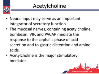 Acetylcholine
• Neural input may serve as an important
integrator of secretory function.
• The mucosal nerves, containing acetylcholine,
bombesin, VIP, and PACAP mediate the
response to the cephalic phase of acid
secretion and to gastric distention and amino
acids.
• Acetylcholine is the major stimulatory
mediator.
 