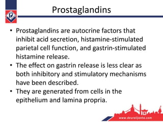 Prostaglandins
• Prostaglandins are autocrine factors that
inhibit acid secretion, histamine-stimulated
parietal cell function, and gastrin-stimulated
histamine release.
• The effect on gastrin release is less clear as
both inhibitory and stimulatory mechanisms
have been described.
• They are generated from cells in the
epithelium and lamina propria.
 