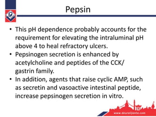 Pepsin
• This pH dependence probably accounts for the
requirement for elevating the intraluminal pH
above 4 to heal refractory ulcers.
• Pepsinogen secretion is enhanced by
acetylcholine and peptides of the CCK/
gastrin family.
• In addition, agents that raise cyclic AMP, such
as secretin and vasoactive intestinal peptide,
increase pepsinogen secretion in vitro.
 