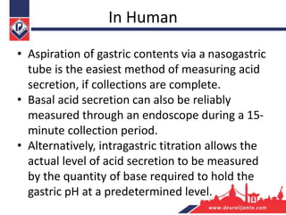 In Human
• Aspiration of gastric contents via a nasogastric
tube is the easiest method of measuring acid
secretion, if collections are complete.
• Basal acid secretion can also be reliably
measured through an endoscope during a 15-
minute collection period.
• Alternatively, intragastric titration allows the
actual level of acid secretion to be measured
by the quantity of base required to hold the
gastric pH at a predetermined level.
 