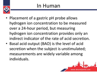 In Human
• Placement of a gastric pH probe allows
hydrogen ion concentration to be measured
over a 24-hour period, but measuring
hydrogen ion concentration provides only an
indirect indicator of the rate of acid secretion.
• Basal acid output (BAO) is the level of acid
secretion when the subject is unstimulated;
measurements are widely variable among
individuals.
 