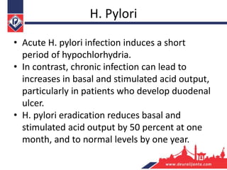 H. Pylori
• Acute H. pylori infection induces a short
period of hypochlorhydria.
• In contrast, chronic infection can lead to
increases in basal and stimulated acid output,
particularly in patients who develop duodenal
ulcer.
• H. pylori eradication reduces basal and
stimulated acid output by 50 percent at one
month, and to normal levels by one year.
 