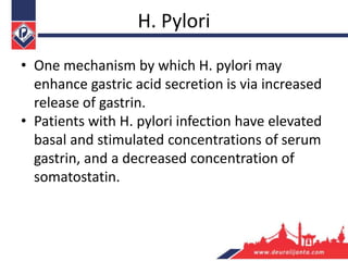 H. Pylori
• One mechanism by which H. pylori may
enhance gastric acid secretion is via increased
release of gastrin.
• Patients with H. pylori infection have elevated
basal and stimulated concentrations of serum
gastrin, and a decreased concentration of
somatostatin.
 