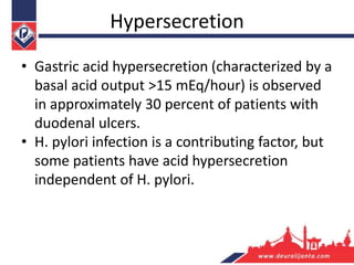Hypersecretion
• Gastric acid hypersecretion (characterized by a
basal acid output >15 mEq/hour) is observed
in approximately 30 percent of patients with
duodenal ulcers.
• H. pylori infection is a contributing factor, but
some patients have acid hypersecretion
independent of H. pylori.
 