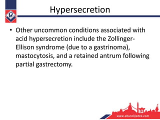 Hypersecretion
• Other uncommon conditions associated with
acid hypersecretion include the Zollinger-
Ellison syndrome (due to a gastrinoma),
mastocytosis, and a retained antrum following
partial gastrectomy.
 