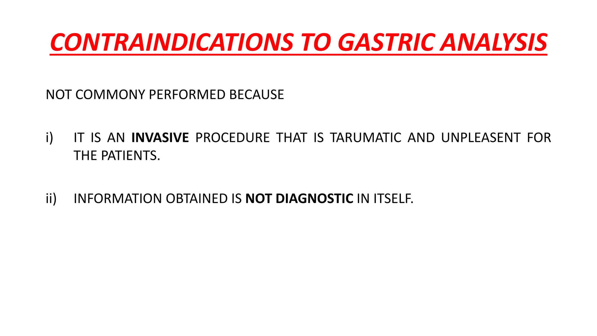 CONTRAINDICATIONS TO GASTRIC ANALYSIS
NOT COMMONY PERFORMED BECAUSE
i) IT IS AN INVASIVE PROCEDURE THAT IS TARUMATIC AND UNPLEASENT FOR
THE PATIENTS.
ii) INFORMATION OBTAINED IS NOT DIAGNOSTIC IN ITSELF.
 