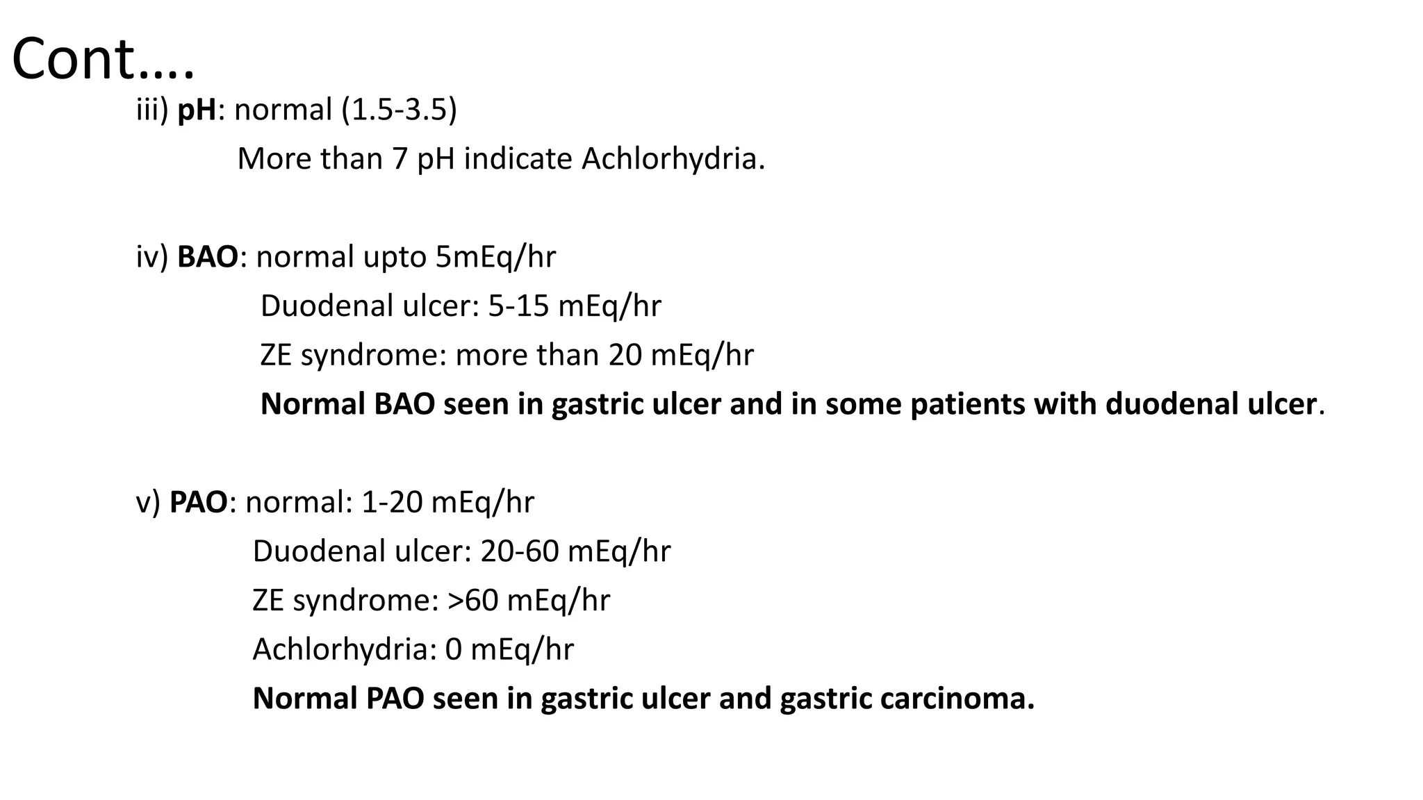 Cont….
iii) pH: normal (1.5-3.5)
More than 7 pH indicate Achlorhydria.
iv) BAO: normal upto 5mEq/hr
Duodenal ulcer: 5-15 mEq/hr
ZE syndrome: more than 20 mEq/hr
Normal BAO seen in gastric ulcer and in some patients with duodenal ulcer.
v) PAO: normal: 1-20 mEq/hr
Duodenal ulcer: 20-60 mEq/hr
ZE syndrome: >60 mEq/hr
Achlorhydria: 0 mEq/hr
Normal PAO seen in gastric ulcer and gastric carcinoma.
 