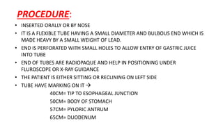 PROCEDURE:
• INSERTED ORALLY OR BY NOSE
• IT IS A FLEXIBLE TUBE HAVING A SMALL DIAMETER AND BULBOUS END WHICH IS
MADE HEAVY BY A SMALL WEIGHT OF LEAD.
• END IS PERFORATED WITH SMALL HOLES TO ALLOW ENTRY OF GASTRIC JUICE
INTO TUBE
• END OF TUBES ARE RADIOPAQUE AND HELP IN POSITIONING UNDER
FLUROSCOPE OR X-RAY GUIDANCE
• THE PATIENT IS EITHER SITTING OR RECLINING ON LEFT SIDE
• TUBE HAVE MARKING ON IT 
40CM= TIP TO ESOPHAGEAL JUNCTION
50CM= BODY OF STOMACH
57CM= PYLORIC ANTRUM
65CM= DUODENUM
 