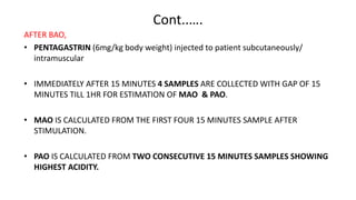 Cont..….
AFTER BAO,
• PENTAGASTRIN (6mg/kg body weight) injected to patient subcutaneously/
intramuscular
• IMMEDIATELY AFTER 15 MINUTES 4 SAMPLES ARE COLLECTED WITH GAP OF 15
MINUTES TILL 1HR FOR ESTIMATION OF MAO & PAO.
• MAO IS CALCULATED FROM THE FIRST FOUR 15 MINUTES SAMPLE AFTER
STIMULATION.
• PAO IS CALCULATED FROM TWO CONSECUTIVE 15 MINUTES SAMPLES SHOWING
HIGHEST ACIDITY.
 