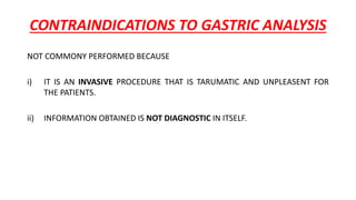 CONTRAINDICATIONS TO GASTRIC ANALYSIS
NOT COMMONY PERFORMED BECAUSE
i) IT IS AN INVASIVE PROCEDURE THAT IS TARUMATIC AND UNPLEASENT FOR
THE PATIENTS.
ii) INFORMATION OBTAINED IS NOT DIAGNOSTIC IN ITSELF.
 