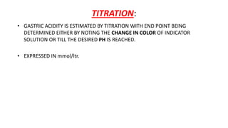 TITRATION:
• GASTRIC ACIDITY IS ESTIMATED BY TITRATION WITH END POINT BEING
DETERMINED EITHER BY NOTING THE CHANGE IN COLOR OF INDICATOR
SOLUTION OR TILL THE DESIRED PH IS REACHED.
• EXPRESSED IN mmol/ltr.
 