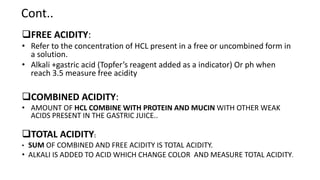 Cont..
FREE ACIDITY:
• Refer to the concentration of HCL present in a free or uncombined form in
a solution.
• Alkali +gastric acid (Topfer’s reagent added as a indicator) Or ph when
reach 3.5 measure free acidity
COMBINED ACIDITY:
• AMOUNT OF HCL COMBINE WITH PROTEIN AND MUCIN WITH OTHER WEAK
ACIDS PRESENT IN THE GASTRIC JUICE..
TOTAL ACIDITY:
• SUM OF COMBINED AND FREE ACIDITY IS TOTAL ACIDITY.
• ALKALI IS ADDED TO ACID WHICH CHANGE COLOR AND MEASURE TOTAL ACIDITY.
 