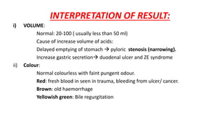 INTERPRETATION OF RESULT:
i) VOLUME:
Normal: 20-100 ( usually less than 50 ml)
Cause of increase volume of acids:
Delayed emptying of stomach  pyloric stenosis (narrowing).
Increase gastric secretion duodenal ulcer and ZE syndrome
ii) Colour:
Normal colourless with faint pungent odour.
Red: fresh blood in seen in trauma, bleeding from ulcer/ cancer.
Brown: old haemorrhage
Yellowish green: Bile regurgitation
 