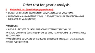 Other test for gastric analysis:
i) Hollander’s test ( insulin hypoglycemia test):
 DONE FOR THE CONFIRMATION OR COMPLETENESS OF VAGOTOMY.
 HYPOGLYCEMIA IS A POTENT STIMULUS FOR GASTRIC JUICE SECRETION AND IS
MEDIATED BY VAGUS NERVE.
PROCEDURE:
 0.15-0.2 UNITS/KG OF INSULIN IS ADMINSTERED INTRAVENOUSLY
AND ACID OUTPUT IS ESTIMATED EVERY 15 MINUTES UPTO 2HRS ( 8 SAMPLES WILL
BE COLLECTED.
VAGOTOMY IS COMPLETE WHEN BLOOD GLUCOSE IS <45mg/dl ( which is insulin
induced hypoglycemia).
 
