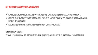 iii) TUBELESS GASTRIC ANALYSIS:
 CATION EXCHANGE RESIN WITH AZURE DYE IS GIVEN ORALLY TO PATIENT.
 ONCE THE BODY START METABOLISING THAT IS TAKEN TO BLOOD STREAM AND
REACHES KIDNEY.
 EXCRETED URINE IS MEASURED PHOTOMETRICALLY.
DISADVANTAGE:
IT WILL SHOW FALSE RESULT WHEN KIDNEY AND LIVER FUNCTION IS IMPARIED.
 