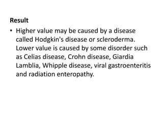 Result
• Higher value may be caused by a disease
called Hodgkin's disease or scleroderma.
Lower value is caused by some disorder such
as Celias disease, Crohn disease, Giardia
Lamblia, Whipple disease, viral gastroenteritis
and radiation enteropathy.
 