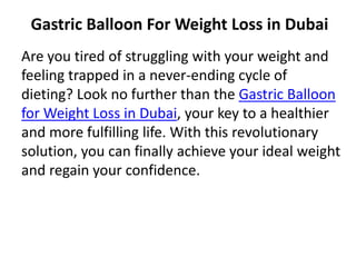 Gastric Balloon For Weight Loss in Dubai
Are you tired of struggling with your weight and
feeling trapped in a never-ending cycle of
dieting? Look no further than the Gastric Balloon
for Weight Loss in Dubai, your key to a healthier
and more fulfilling life. With this revolutionary
solution, you can finally achieve your ideal weight
and regain your confidence.
 