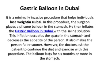 Gastric Balloon in Dubai
It is a minimally invasive procedure that helps individuals
lose weightin Dubai. In this procedure, the surgeon
places a silicone balloon in the stomach. He then inflates
the Gastric Balloon in Dubai with the saline solution.
This Inflation occupies the space in the stomach and
decreases the appetite of the person. It also makes the
person fuller sooner. However, the doctors ask the
patient to continue the diet and exercise with this
procedure. The balloon lasts for six months or more in
the stomach.
 