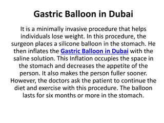 Gastric Balloon in Dubai
It is a minimally invasive procedure that helps
individuals lose weight. In this procedure, the
surgeon places a silicone balloon in the stomach. He
then inflates the Gastric Balloon in Dubai with the
saline solution. This Inflation occupies the space in
the stomach and decreases the appetite of the
person. It also makes the person fuller sooner.
However, the doctors ask the patient to continue the
diet and exercise with this procedure. The balloon
lasts for six months or more in the stomach.
 