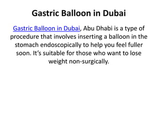 Gastric Balloon in Dubai
Gastric Balloon in Dubai, Abu Dhabi is a type of
procedure that involves inserting a balloon in the
stomach endoscopically to help you feel fuller
soon. It’s suitable for those who want to lose
weight non-surgically.
 