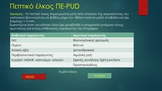 Πεπτικό έλκος ΠΕ-PUD
Ορισμός : Το πεπτικό έλκος δημιουργείται μετά από απώλεια της ακεραιότητας του
γαστρικού βλεννογόνου σε βάθος μέχρι την βλεννογόνια μυϊκή στοιβάδα και έχει
διάμετρο > 5 mm .
Εμφανίζεται όταν για κάποιο λόγο έχει μεταβληθεί η ισορροπία ανάμεσα στους
αμυντικούς και στους επιθετικούς παράγοντες του στομάχου
Επιθετικοί παράγοντες Αμυντικοί παράγοντες
Ηcl Βλεννογόνικος φραγμός
Πεψίνη Βλέννα
Χολικά οξέα Διττανθρακικά
Περιβαλλοντικοί παράγοντες Αιματική ροή
Η.pylori –MΣΑΦ –κάπνισμα –αλκοόλ Σφικτές συνδέσεις tight junctions
Προσταγλαδίνες
Κυρίοι λόγοι
ΝSAID H.Pylori
 