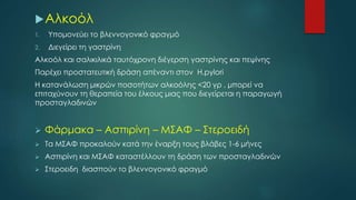 Αλκοόλ
1. Υπομονεύει το βλεννογονικό φραγμό
2. Διεγείρει τη γαστρίνη
Αλκοόλ και σαλικιλικά ταυτόχρονη διέγερση γαστρίνης και πεψίνης
Παρέχει προστατευτική δράση απέναντι στον H.pylori
H κατανάλωση μικρών ποσοτήτων αλκοόλης <20 γρ , μπορεί να
επιταχύνουν τη θεραπεία του έλκους μιας που διεγείρεται η παραγωγή
προσταγλαδινών
 Φάρμακα – Ασπιρίνη – ΜΣΑΦ – Στεροειδή
 Τα ΜΣΑΦ προκαλούν κατά την έναρξη τους βλάβες 1-6 μήνες
 Ασπιρίνη και ΜΣΑΦ καταστέλλουν τη δράση των προσταγλαδινών
 Στεροειδη διασπούν το βλεννογονικό φραγμό
 