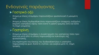 Ενδογενείς παράγοντες
 Γαστρικό οξύ
• Άτομα με έλκος στομάχου παρουσιάζουν φυσιολογική ή μειωμένη
τιμή
• Άτομα με έλκος δωδεκαδακτύλου παρουσιάζουν ελαφρώς αυξημένη
έκκριση γαστρικού οξέος τόσο κατά τη φάση ηρεμίας όσο και κατά
τη λήψη γεύματος
Γαστρίνη
 Άτομα με έλκος στομάχου η συγκέντρωση της γαστρίνης τόσο πριν
όσο και μετά από τη σίτιση παρουσιάζεται πυκνότερη της
φυσιολογικής
 Στη περίπτωση του έλκους του δωδεκαδακτύλου η γαστρίνη
παρουσιάζεται φυσ. Κατά τη νηστεία και αυξάνει μετά τη λήψη
τροφής
 