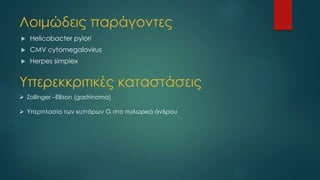 Λοιμώδεις παράγοντες
 Helicobacter pylori
 CMV cytomegalovirus
 Herpes simplex
Υπερεκκριτικές καταστάσεις
 Zollinger –Ellison (gastrinoma)
 Υπερπλασία των κυττάρων G στο πυλωρικό άνδρου
 