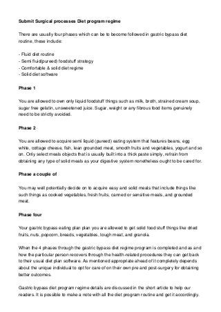 Submit Surgical processes Diet program regime


There are usually four phases which can be to become followed in gastric bypass diet
routine, these include:


- Fluid diet routine
- Semi fluid(pureed) foodstuff strategy
- Comfortable & solid diet regime
- Solid diet software


Phase 1


You are allowed to own only liquid foodstuff things such as milk, broth, strained cream soup,
sugar free gelatin, unsweetened juice. Sugar, weight or any fibrous food items genuinely
need to be strictly avoided.


Phase 2


You are allowed to acquire semi liquid (pureed) eating system that features beans, egg
white, cottage cheese, fish, lean grounded meat, smooth fruits and vegetables, yogurt and so
on. Only select meals objects that is usually built into a thick paste simply, refrain from
obtaining any type of solid meals as your digestive system nonetheless ought to be cared for.


Phase a couple of


You may well potentially decide on to acquire easy and solid meals that include things like
such things as cooked vegetables, fresh fruits, canned or sensitive meals, and grounded
meat.


Phase four


Your gastric bypass eating plan plan you are allowed to get solid food stuff things like dried
fruits, nuts, popcorn, breads, vegetables, tough meat, and granola.


When the 4 phases through the gastric bypass diet regime program is completed and as and
how the particular person recovers through the health-related procedures they can get back
to their usual diet plan software. As mentioned appropriate ahead of it completely depends
about the unique individual to opt for care of on their own pre and post-surgery for obtaining
better outcomes.


Gastric bypass diet program regime details are discussed in the short article to help our
readers. It is possible to make a note with all the diet program routine and get it accordingly.
 