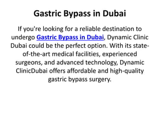 Gastric Bypass in Dubai
If you're looking for a reliable destination to
undergo Gastric Bypass in Dubai, Dynamic Clinic
Dubai could be the perfect option. With its state-
of-the-art medical facilities, experienced
surgeons, and advanced technology, Dynamic
ClinicDubai offers affordable and high-quality
gastric bypass surgery.
 