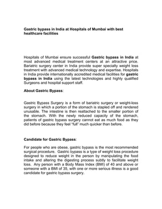 Gastric bypass in India at Hospitals of Mumbai with best
healthcare facilities




Hospitals of Mumbai ensure successful Gastric bypass in India at
most advanced medical treatment centers at an attractive price.
Bariatric surgery center in India provide super specialty weight loss
treatment with advanced medical technology and expertise. Hospitals
in India provide internationally accredited medical facilities for gastric
bypass in India using the latest technologies and highly qualified
Surgeons and hospital support staff.

About Gastric Bypass:


Gastric Bypass Surgery is a form of bariatric surgery or weight-loss
surgery in which a portion of the stomach is stapled off and rendered
unusable. The intestine is then reattached to the smaller portion of
the stomach. With the newly reduced capacity of the stomach,
patients of gastric bypass surgery cannot eat as much food as they
did before because they feel “full” much quicker than before.



Candidate for Gastric Bypass:

For people who are obese, gastric bypass is the most recommended
surgical procedure. Gastric bypass is a type of weight loss procedure
designed to reduce weight in the person by manipulating the food
intake and altering the digesting process subtly to facilitate weight
loss. Any person with a Body Mass Index (BMI) of 40 and above or
someone with a BMI of 35, with one or more serious illness is a good
candidate for gastric bypass surgery.
 