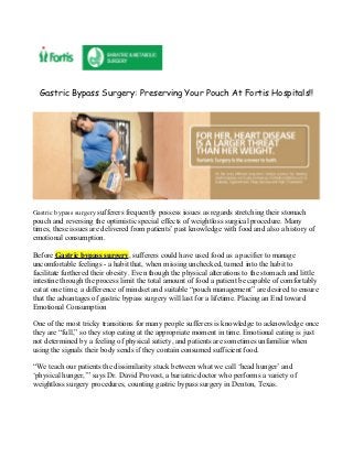 Gastric Bypass Surgery: Preserving Your Pouch At Fortis Hospitals!!




Gastric bypass surgery sufferers frequently possess issues as regards stretching their stomach
pouch and reversing the optimistic special effects of weightloss surgical procedure. Many
times, these issues are delivered from patients’ past knowledge with food and also a history of
emotional consumption.

Before Gastric bypass surgery, sufferers could have used food as a pacifier to manage
uncomfortable feelings - a habit that, when missing unchecked, turned into the habit to
facilitate furthered their obesity. Even though the physical alterations to the stomach and little
intestine through the process limit the total amount of food a patient be capable of comfortably
eat at one time, a difference of mindset and suitable “pouch management” are desired to ensure
that the advantages of gastric bypass surgery will last for a lifetime. Placing an End toward
Emotional Consumption

One of the most tricky transitions for many people sufferers is knowledge to acknowledge once
they are “full,” so they stop eating at the appropriate moment in time. Emotional eating is just
not determined by a feeling of physical satiety, and patients are sometimes unfamiliar when
using the signals their body sends if they contain consumed sufficient food.

“We teach our patients the dissimilarity stuck between what we call ‘head hunger’ and
‘physical hunger,’” says Dr. David Provost, a bariatric doctor who performs a variety of
weightloss surgery procedures, counting gastric bypass surgery in Denton, Texas.
 