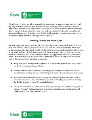 “Head hunger is when you advise manually for you to deserve a treat because you had a bad
day, or you had an incredible day, otherwise no one is hunting, or since you don’t want to
permit those previous three donuts check out waste,” he explains. It will be determined by the
little voice in your head, other than what your body is effective you. In difference, physical
hunger is indicated by a churning, empty feeling inside stomach - a sensation to which many
weightloss surgery patients surprisingly are not adjusted.

                           Adhering towards the Pouch Rules

Bariatric surgeons regularly give an opinion gastric bypass sufferers to think about their new
belly like a funnel. They ought to never force food with the funnel by washing it down with
liquids or eating until they are physically stuffed. Likewise, they shouldn’t purposefully choose
foods which will exceed easily from your mouth from the funnel, like ice cream or bite-size
sweet or else salty snacks. As an alternative, patients be supposed to follow the “pouch rules”
offered by their weight-loss medical doctor to ensure their new stomach pouch won't stretch
back in the direction of its preceding proportions:

   • Keep away from having liquids used for at least a half-hour previous to a food, and do
     not drink a beverage using your food.

   • Avoid carbonated drinks basically, since the gasses through the carbonation causes
     uncomfortable bloating and also stretch the pouch walls. (This includes diet plan sodas.)

   • Eat several smaller meals usually in the day; for example, contain three meals which
     might be concerning 1-1½ cups of food each, with two healthy snacks within relating
     foods, like an apple or else a few roasted almonds.

   • Chew, chew in addition to chew various more. By chewing food systematically, you will
     be more “present” for the duration of your food plus can also decrease the chance of
     blocking the opening for a stomach pouch.
 
