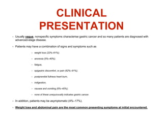 CLINICAL
PRESENTATION
• Usually vague, nonspecific symptoms characterise gastric cancer and so many patients are diagnosed with
advanced-stage disease.
• Patients may have a combination of signs and symptoms such as
• weight loss (22%–61%);
• anorexia (5%–40%);
• fatigue,
• epigastric discomfort, or pain (62%–91%);
• postprandial fullness heart burn,
• indigestion,
• nausea and vomiting (6%–40%);
• none of these unequivocally indicates gastric cancer.
• In addition, patients may be asymptomatic (4%–17%).
• Weight loss and abdominal pain are the most common presenting symptoms at initial encountered.
 